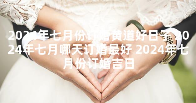2024年七月份订婚黄道好日子 2024年七月哪天订婚最好 2024年七月份订婚吉日